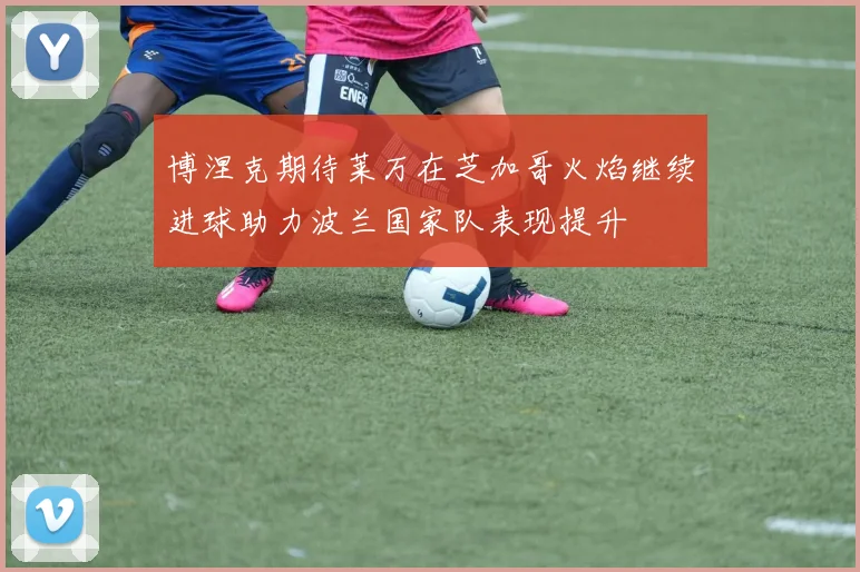 博涅克期待莱万在芝加哥火焰继续进球助力波兰国家队表现提升