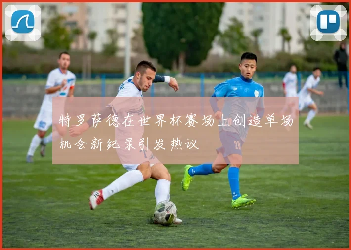 特罗萨德在世界杯赛场上创造单场机会新纪录引发热议