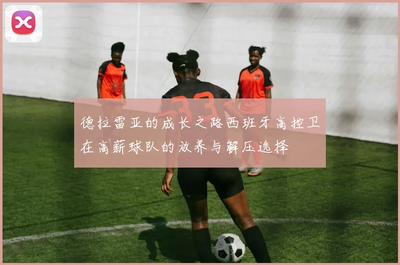 德拉雷亚的成长之路西班牙高控卫在高薪球队的放养与解压选择