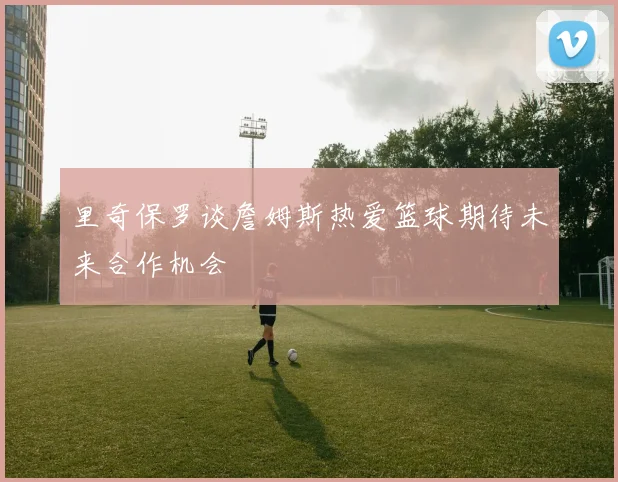 里奇保罗谈詹姆斯热爱篮球期待未来合作机会