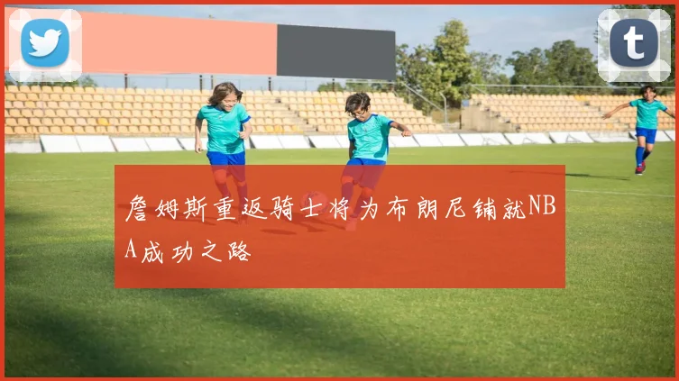 詹姆斯重返骑士将为布朗尼铺就NBA成功之路
