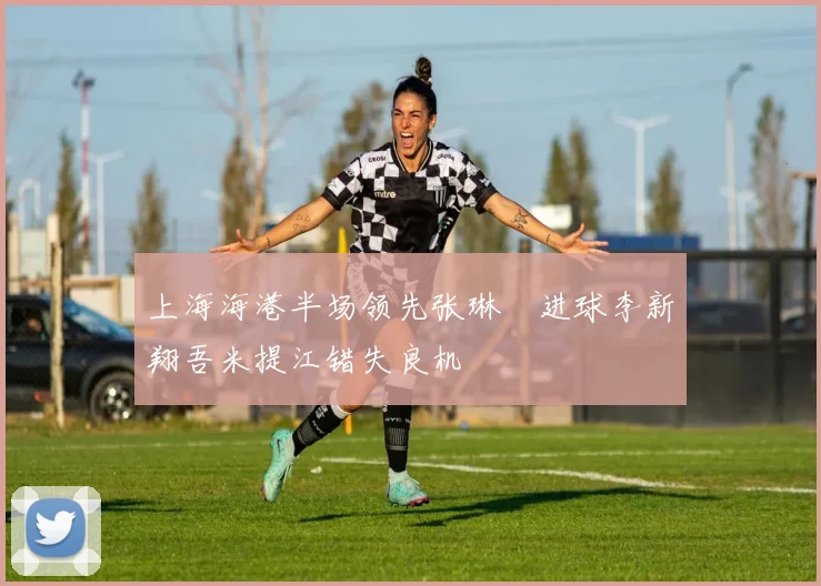 上海海港半场领先张琳芃进球李新翔吾米提江错失良机