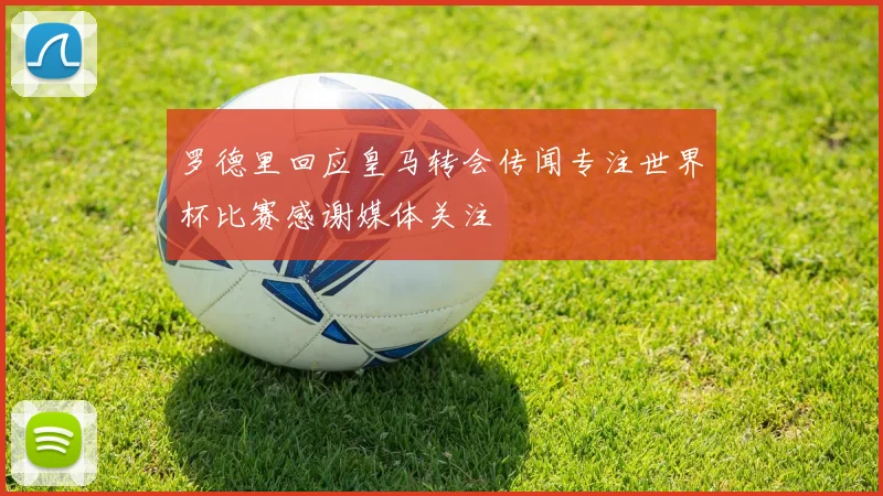 罗德里回应皇马转会传闻专注世界杯比赛感谢媒体关注