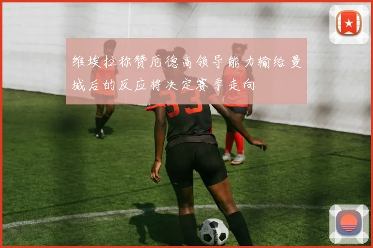 维埃拉称赞厄德高领导能力输给曼城后的反应将决定赛季走向