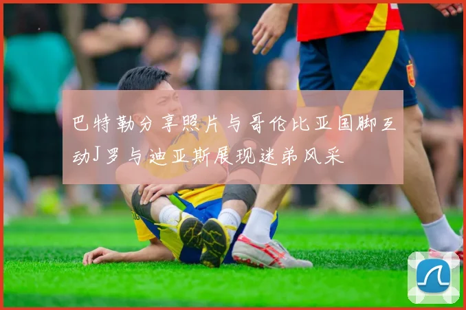 巴特勒分享照片与哥伦比亚国脚互动J罗与迪亚斯展现迷弟风采