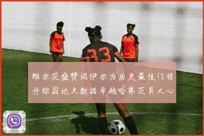 维尔茨盛赞诺伊尔为历史最佳门将并称翁达夫数据卓越哈弗茨具大心脏
