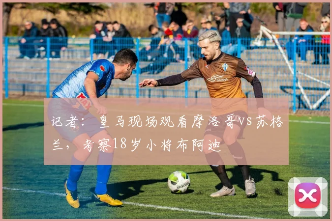记者：皇马现场观看摩洛哥vs苏格兰，考察18岁小将布阿迪