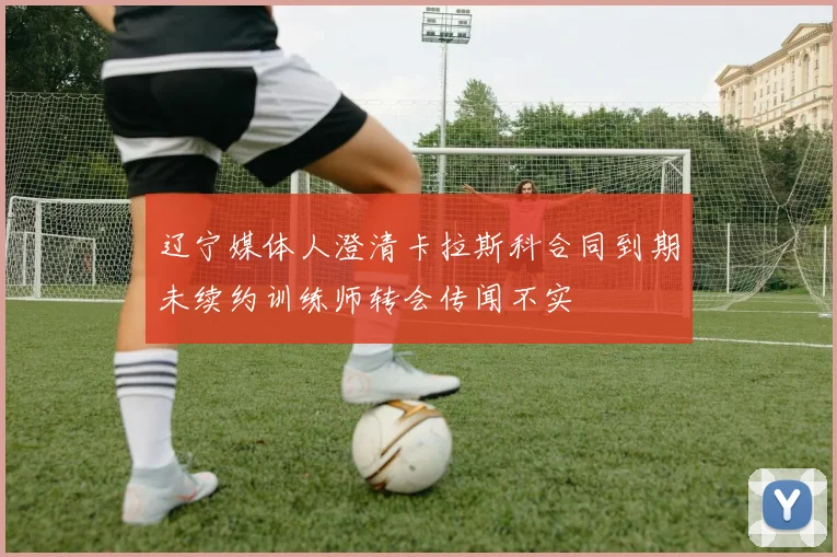 辽宁媒体人澄清卡拉斯科合同到期未续约训练师转会传闻不实