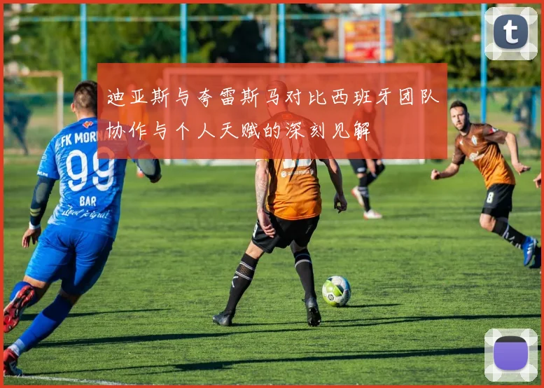 迪亚斯与夸雷斯马对比西班牙团队协作与个人天赋的深刻见解
