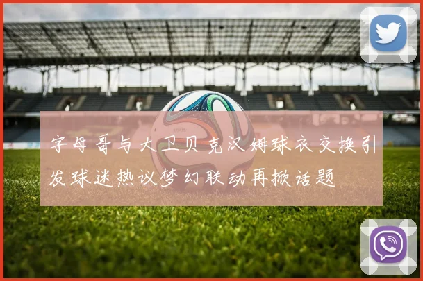 字母哥与大卫贝克汉姆球衣交换引发球迷热议梦幻联动再掀话题