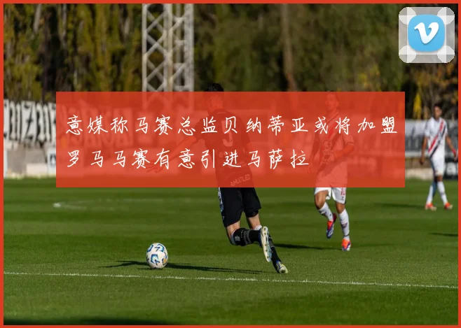 意媒称马赛总监贝纳蒂亚或将加盟罗马马赛有意引进马萨拉