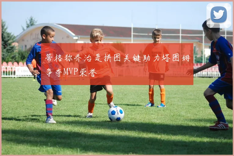 蒂格称乔治是拼图关键助力塔图姆争夺MVP荣誉