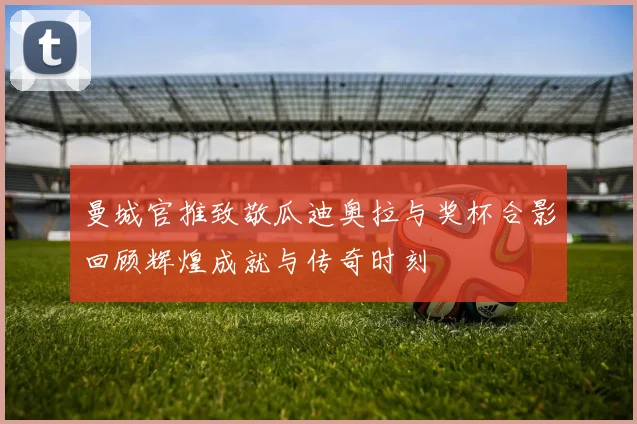 曼城官推致敬瓜迪奥拉与奖杯合影回顾辉煌成就与传奇时刻
